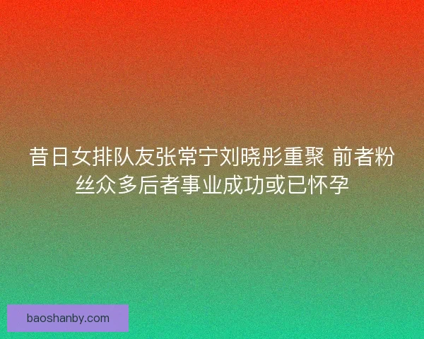 昔日女排队友张常宁刘晓彤重聚 前者粉丝众多后者事业成功或已怀孕