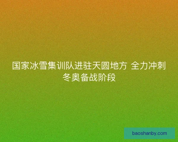 国家冰雪集训队进驻天圆地方 全力冲刺冬奥备战阶段